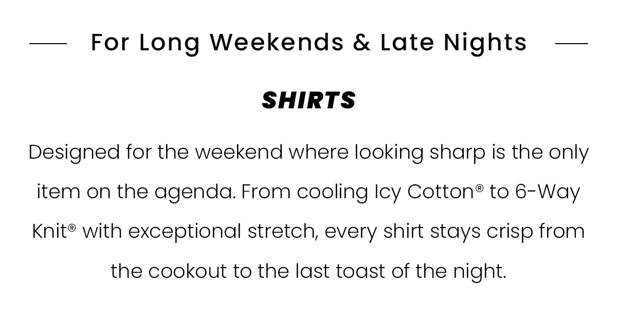 For Long Weekends & Late Nights | SHIRTS | Designed for the weekend where looking sharp is the only item on the agenda. From cooling Icy Cotton to 6-Way Knit with exceptional stretch, every shirt stays crisp from the cookout to the last toast of the night.
