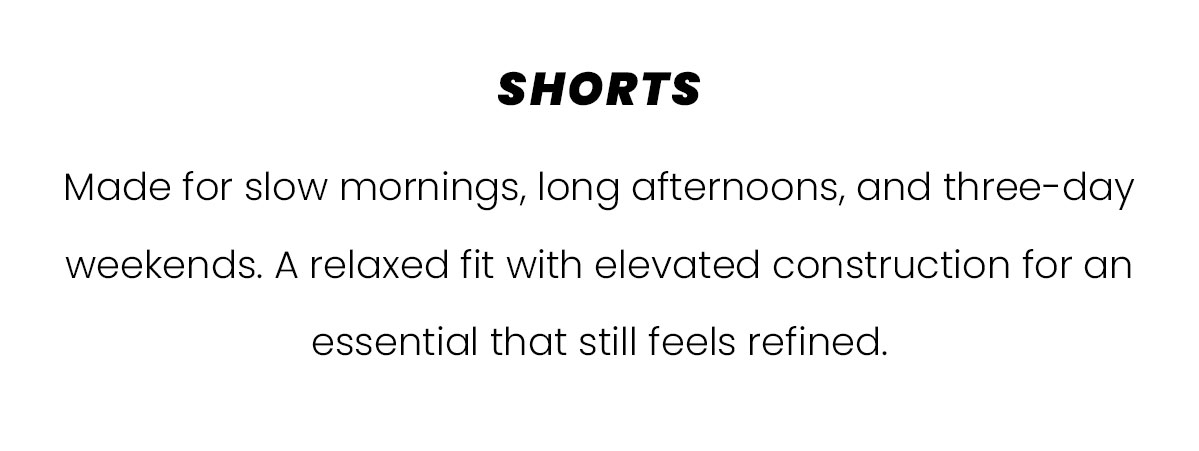 SHORTS | Made for slow mornings, long afternoons, and three-day weekends. A relaxed fit with elevated construction for an essential that still feels refined.