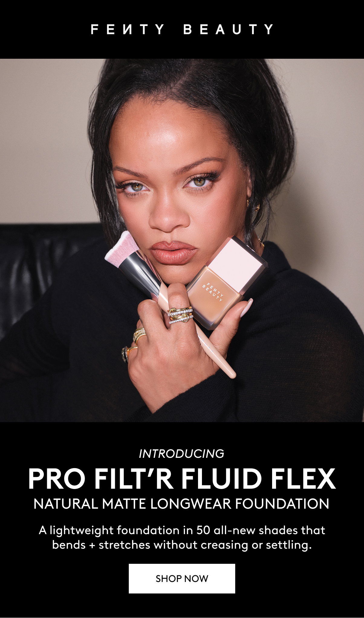 FENTY BEAUTY INTRODUCING PRO FILT'R FLUID FLEX NATURAL MATTE LONGWEAR FOUNDATION. A lightweight foundation in 50 all-new shades that bends + stretches without creasing or settling. SHOP NOW.