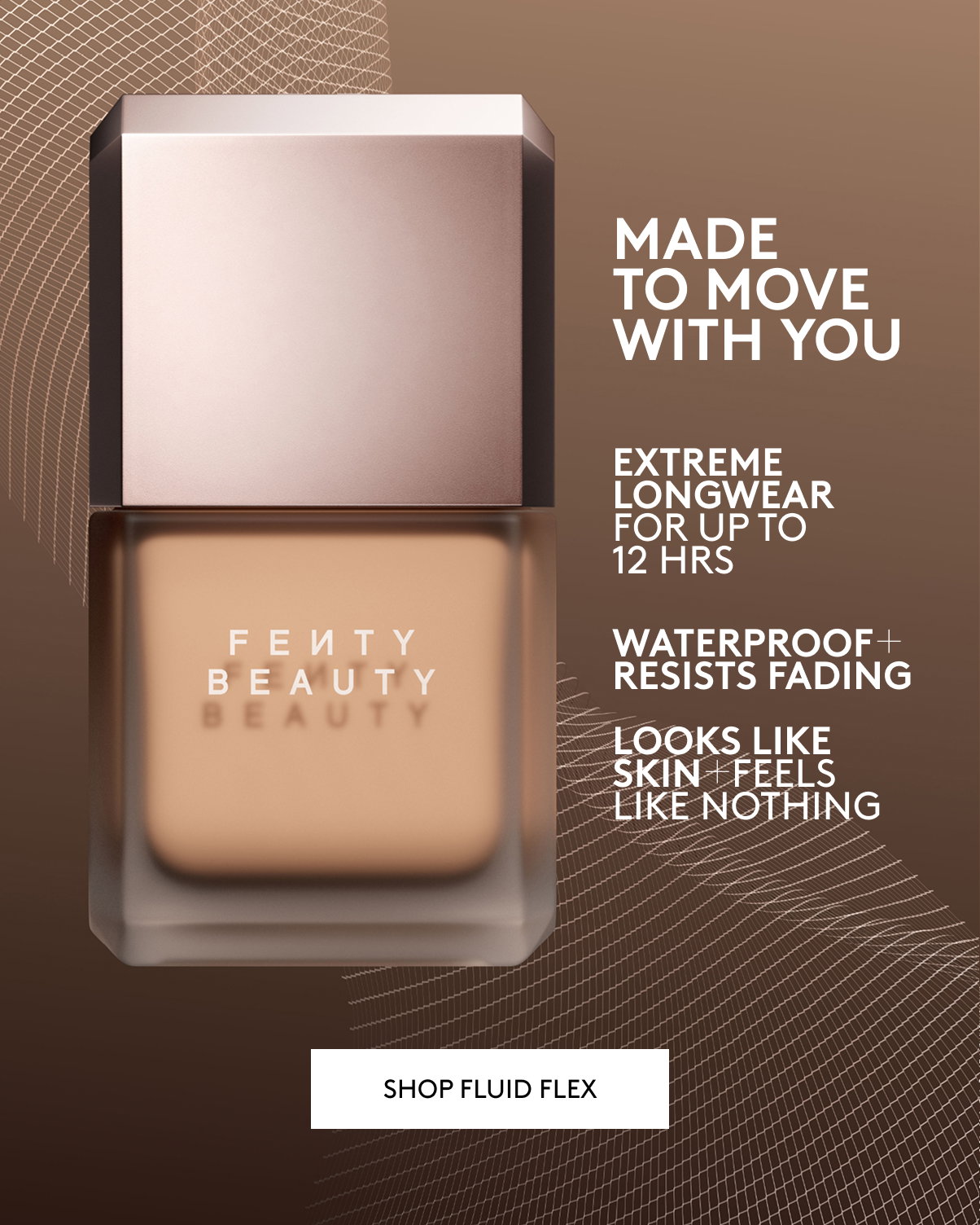 MADE TO MOVE WITH YOU. EXTREME LONGWEAR FOR UP TO 12 HOURS. WATERPROOF + RESISTS FADING. LOOKS LIKE SKIN + FEELS LIKE NOTHING. SHOP FLUID FLEX.