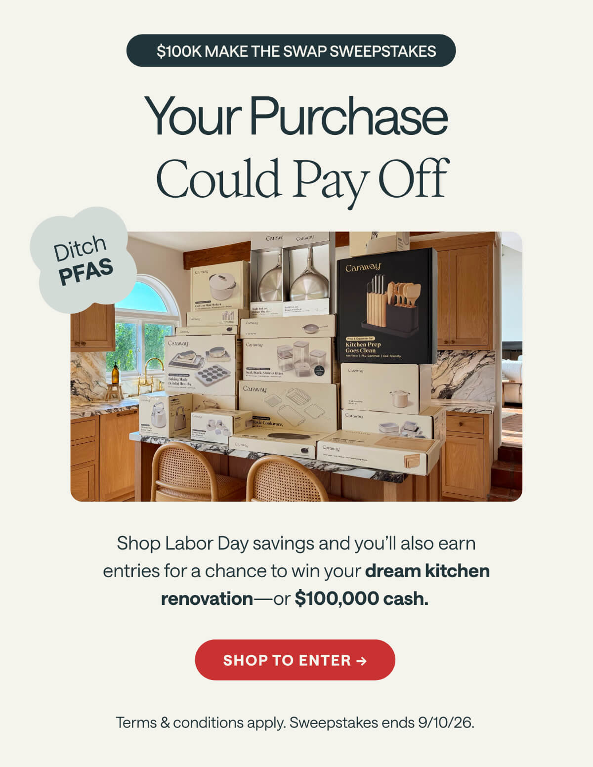 $100K MAKE THE SWAP SWEEPSTAKES Your Purchase  Could Pay Off Ditch PFAS Shop Labor Day savings and you’ll also earn entries for a chance to win your dream kitchen renovation—or $100,000 cash.  Shop to Enter -> Terms & conditions apply. Sweepstakes ends 9/10/26.