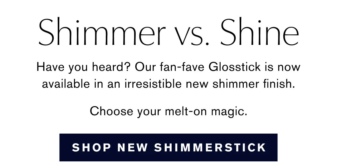 Shimmer vs. Shine | Have you heard? Our fan-fave Glosstick is now available in an irresistible new shimmer finish. | Choose your melt-on magic. | SHOP NEW SHIMMERSTICK