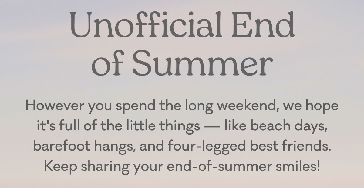 Unofficial End of Summer | However you spend the long weekend, we hope it's full of the little things — like beach days, barefoot hangs, and four-legged best friends. Keep sharing your end-of-summer smiles!