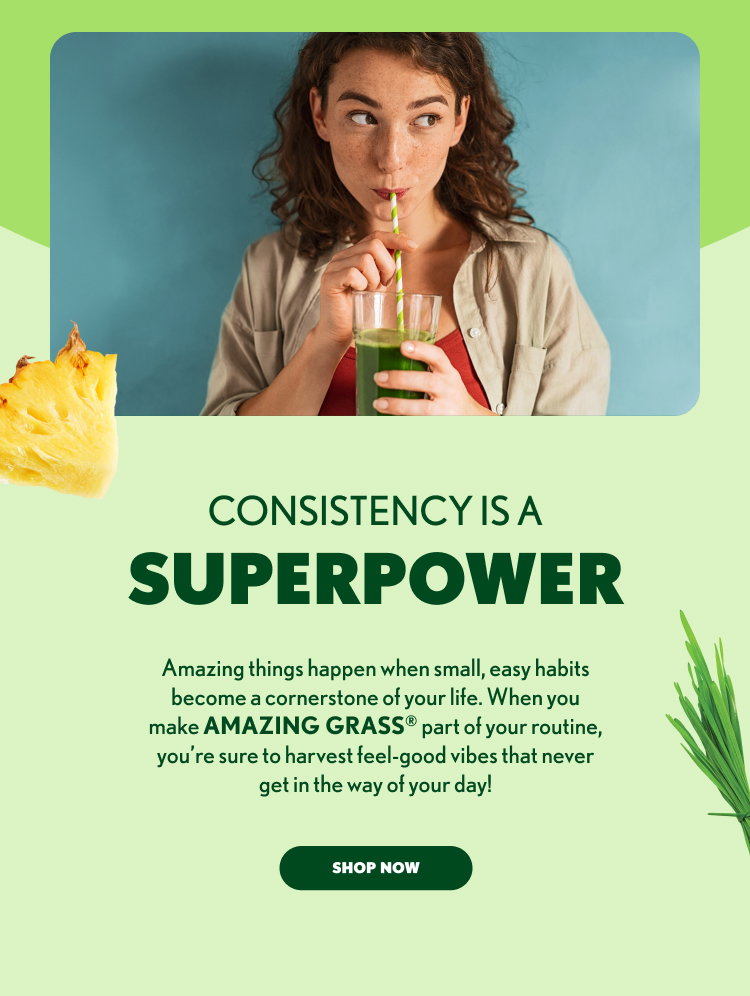CONSISTENCY IS A SUPERPOWER Amazing things happen when small, easy habits become a cornerstone of your life. When you make AMAZING GRASS® part of your routine, you’re sure to harvest feel-good vibes that never get in the way of your day! SHOP NOW