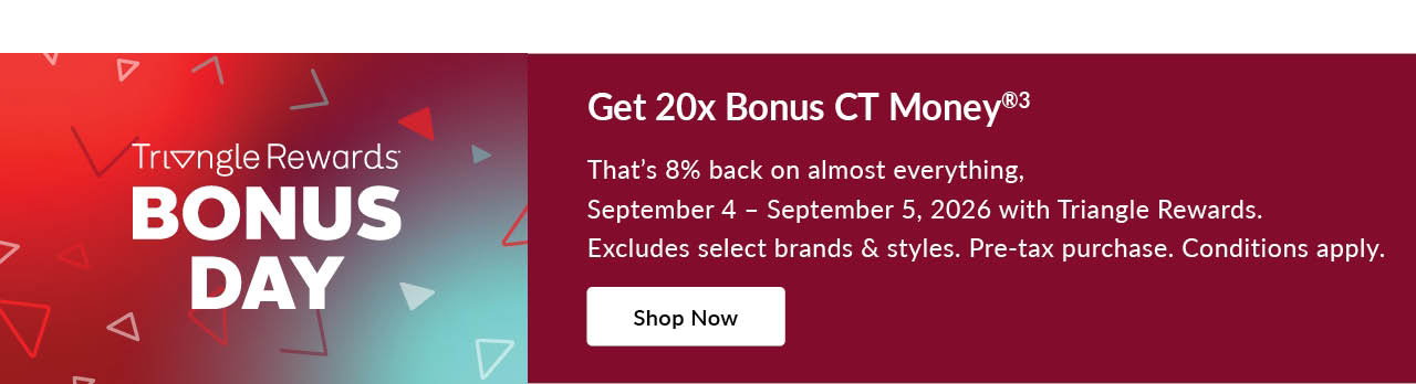 TRIANGLE REWARDS BONUS DAYS 
SEPTEMBER 4 – SEPTEMBER 5, 2026 
20X BONUS CT MONEY®3
on almost everything 
Pre-tax. Conditions apply. Select brands & styles.  