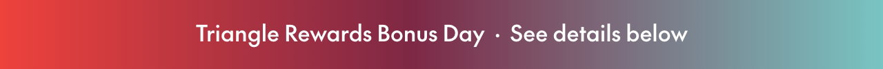 TRIANGLE REWARDS BONUS DAYS  SEPTEMBER 4 – SEPTEMBER 5, 2026  20X BONUS CT MONEY®3 on almost everything  Pre-tax. Conditions apply. Select brands & styles.