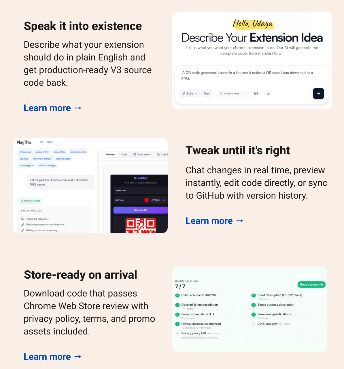 Speak it into existence Describe what your extension should do in plain English and get production-ready V3 source code back. Learn more → Tweak until it's right Chat changes in real time, preview instantly, edit code directly, or sync to GitHub with version history. Learn more → Store-ready on arrival Download code that passes Chrome Web Store review with privacy policy, terms, and promo assets included. Learn more →