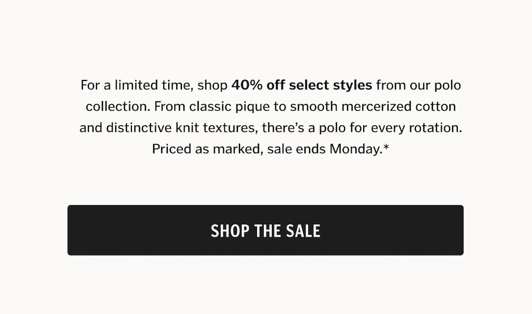 For a limited time, shop 40% off select styles from our polo collection. From classic pique to smooth mercerized cotton and distinctive knit textures, there’s a polo for every rotation. Priced as marked, sale ends Monday*.