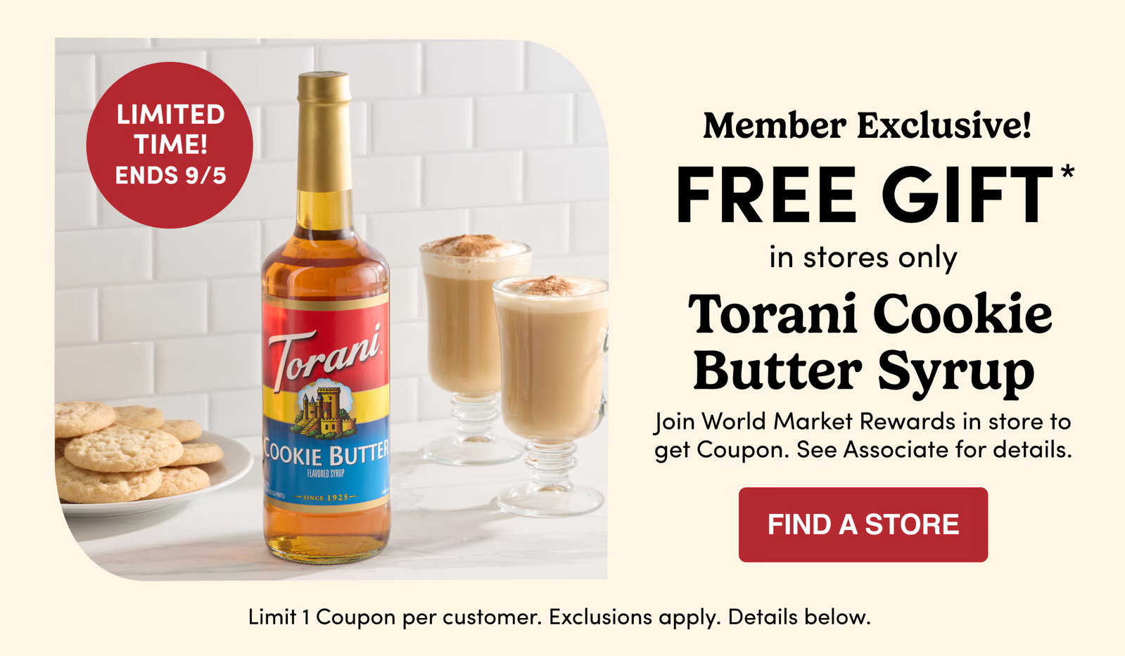 LIMITED TIME! ENDS 9/5 | Member Exclusive! | FREE GIFT* in stores only |  Torani Cookie Butter Syrup | Join World Market Rewards in store to get Coupon. See Associate for details. | FIND A STORE | Limit 1 Coupon per customer. Exclusions apply. Details and barcode below.