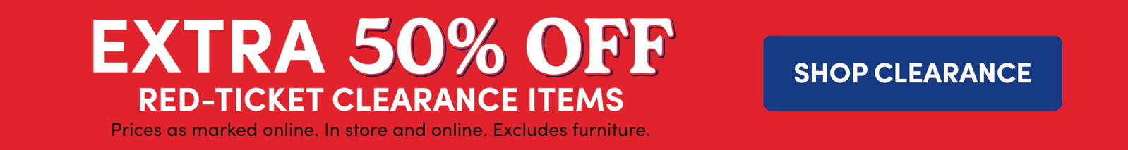 EXTRA 50% OFF | Red-Ticket Clearance Items | Prices as marked online. In store and online. Excludes furniture. | SHOP CLEARANCE