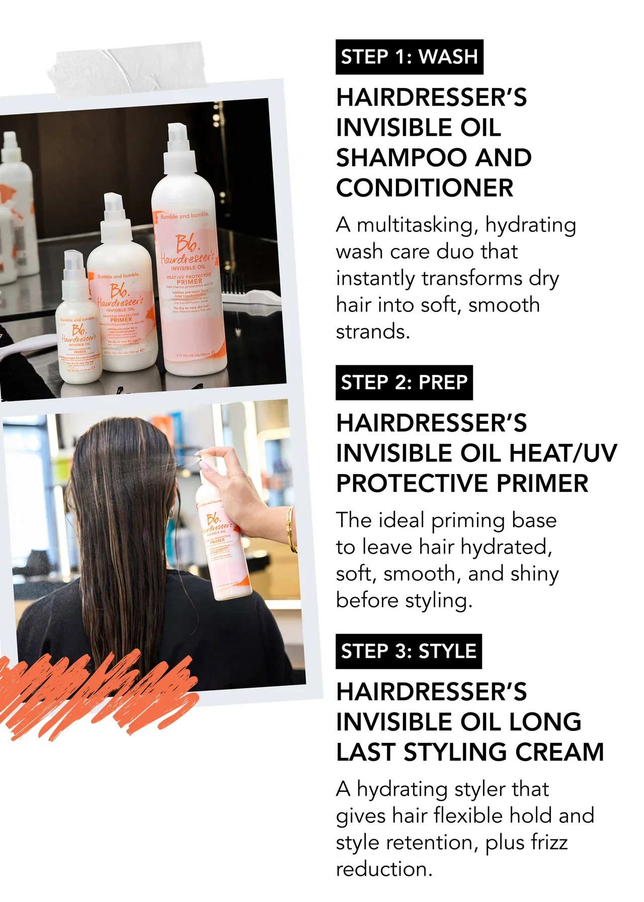 STEP 1: wash | Hairdresser’s Invisible Oil Shampoo and Conditioner | A multitasking, hydrating wash care duo that instantly transforms dry hair into soft, smooth strands. | STEP 2: prep | Hairdresser’s Invisible Oil Heat/UV Protective Primer | The ideal priming base to leave hair hydrated, soft, smooth, and shiny before styling. | STEP 3: style | Hairdresser’s Invisible Oil Long Last Styling Cream | A hydrating styler that gives hair flexible hold and style retention, plus frizz reduction.
