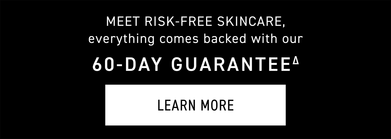 Meet Risk-free Skincare, Everything Comes Backed With Our 60-day Guarantee. LEARN MORE.