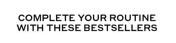 COMPLETE YOUR ROUTINE WITH THE BEST SELLERS