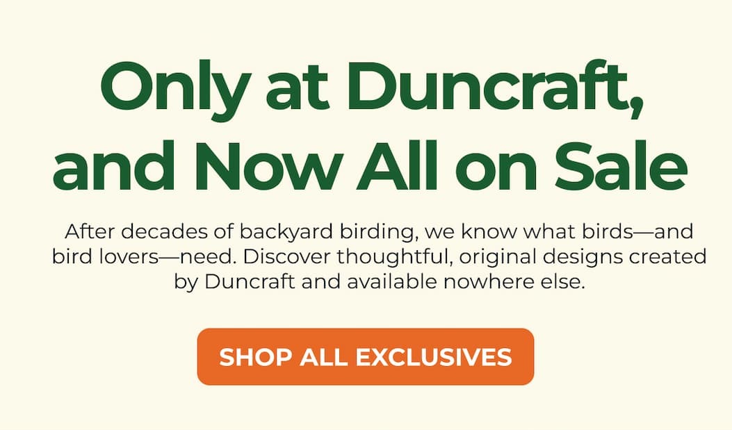 Only at Duncraft, and Now All on Sale - After decades of backyard birding, we know what birds—and bird lovers—need. Discover thoughtful, original designs created by Duncraft and available nowhere else.