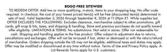 BOGO FREE SITEWIDE. TO REDEEM OFFER: Add two or more qualifying, in-stock, items to your shopping bag. No offer code required. In checkout, the cost of your lowest priced item(s) will be free (discounted item(s) determined in sets of two). Valid September 3, 2026 through September 8, 2026 at 11:59pm ET. While supplies last. OFFER EXCLUDES THE FOLLOWING: Excludes clearance, merchandise subject to other promotions, gift cards, gift wrap and kits, taxes, and shipping  and handling. Store and previous purchases do not qualify toward offer eligibility. LIMITATIONS and TERMS: No substitutions. Not valid in stores. Offer not redeemable for cash. Shipping and handling applies to the free product. Offer subject to adjustment due to returns, cancellations and exchanges. Offer will not be re-issued if lost, stolen or destroyed or with the return/refund of merchandise. Orders shipping outside the US may not be eligible; additional taxes and duties may apply. Offer may be modified or discontinued at any time without notice. Terms of Use and Privacy Policy apply. A-List Rewards Terms apply for U.S. customers.