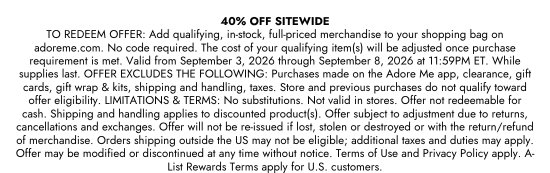 40 PERCENT OFF SITEWIDE. TO REDEEM OFFER: Add qualifying, in-stock, full-priced merchandise to your shopping bag on adoreme.com. No code required. The cost of your qualifying item(s) will be adjusted once purchase requirement is met. Valid from September 3, 2026 through September 8, 2026 at 11:59PM ET. While supplies last. OFFER EXCLUDES THE FOLLOWING: Purchases made on the Adore Me app, clearance, gift cards, gift wrap and kits, shipping and handling, taxes. Store and previous purchases do not qualify toward offer eligibility. LIMITATIONS and TERMS: No substitutions. Not valid in stores. Offer not redeemable for cash. Shipping and handling applies to discounted product(s). Offer subject to adjustment due to returns, cancellations and exchanges. Offer will not be re-issued if lost, stolen or destroyed or with the return/refund of merchandise. Orders shipping outside the US may not be eligible; additional taxes and duties may apply. Offer may be modified or discontinued at any time without notice. Terms of Use and Privacy Policy apply. A-List Rewards Terms apply for U.S. customers.
