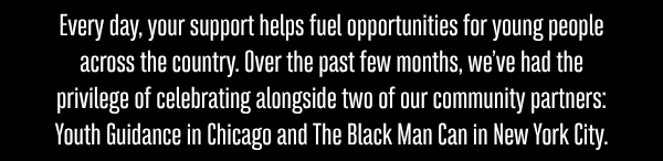 Every day, your support helps fuel opportunities for young people across the country. Over the past few months, we’ve had the privilege of celebrating alongside two of our community partners: Youth Guidance in Chicago and The Black Man Can in New York City.