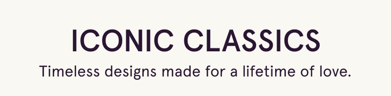 Iconic classics. Timeless designs made for a lifetime of love.