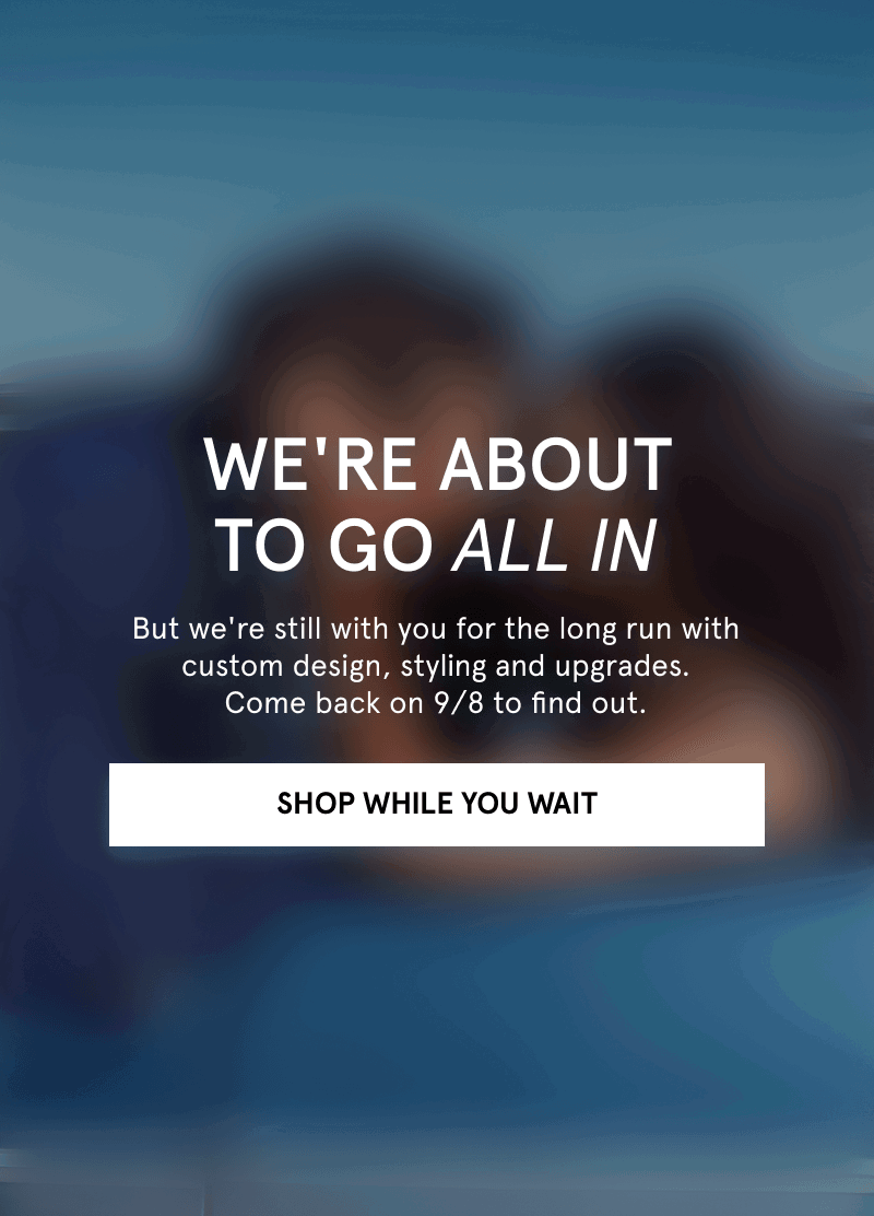 A blurred image of a couple embracing. We’re about to go all in. Find out on 9/8. Click shop while you wait.
