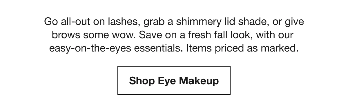 Go all-out on lashes, grab a shimmery lid shade, or give brows some wow. Save on a fresh fall look, with our easy-on-the-eyes essentials. Items priced as marked. | Shop Eye Makeup
