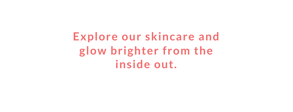  Explore our skincare and glow brighter from the inside out.