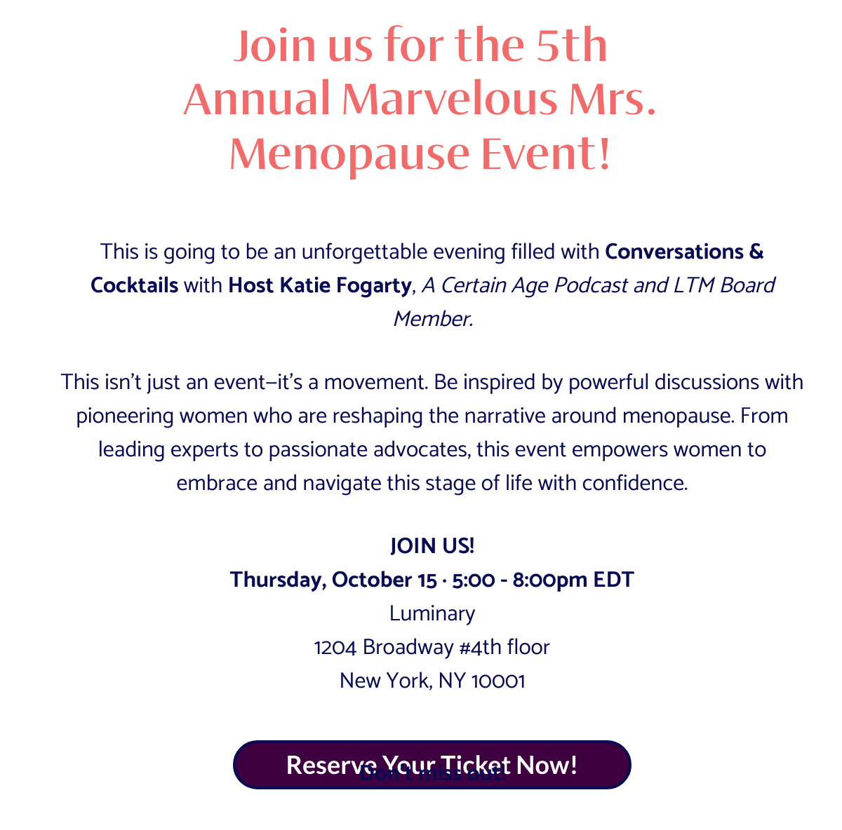  Join us fornbsp;the 5th Annualnbsp;Marvelousnbsp;Mrs. Menopause Event! This is going to be an unforgettable evening filled withnbsp;Conversations amp; Cocktailsnbsp;withnbsp;Host Katie Fogarty,nbsp;A Certain Age Podcast and LTM Board Member.This isn’t just an event—it’s a movement. Be inspired by powerful discussions with pioneering women who are reshaping the narrative around menopause. From leading experts to passionate advocates, this event empowers women to embrace and navigate this stage of life with confidence.JOIN US!Thursday, October 15 · 5:00 - 8:00pm EDTLuminary1204 Broadway #4th floorNew York, NY 10001Don’t miss out! Reserve Your Ticket Now!