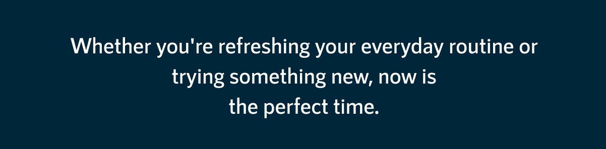 Whether you're refreshing your everyday routine or trying something new, now is the perfect time.