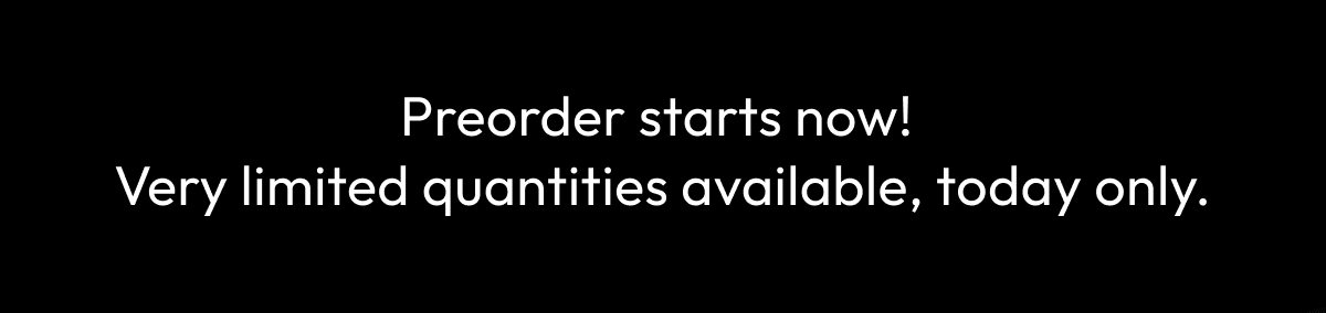 Preorder starts now! Very limited quantities available, today only.