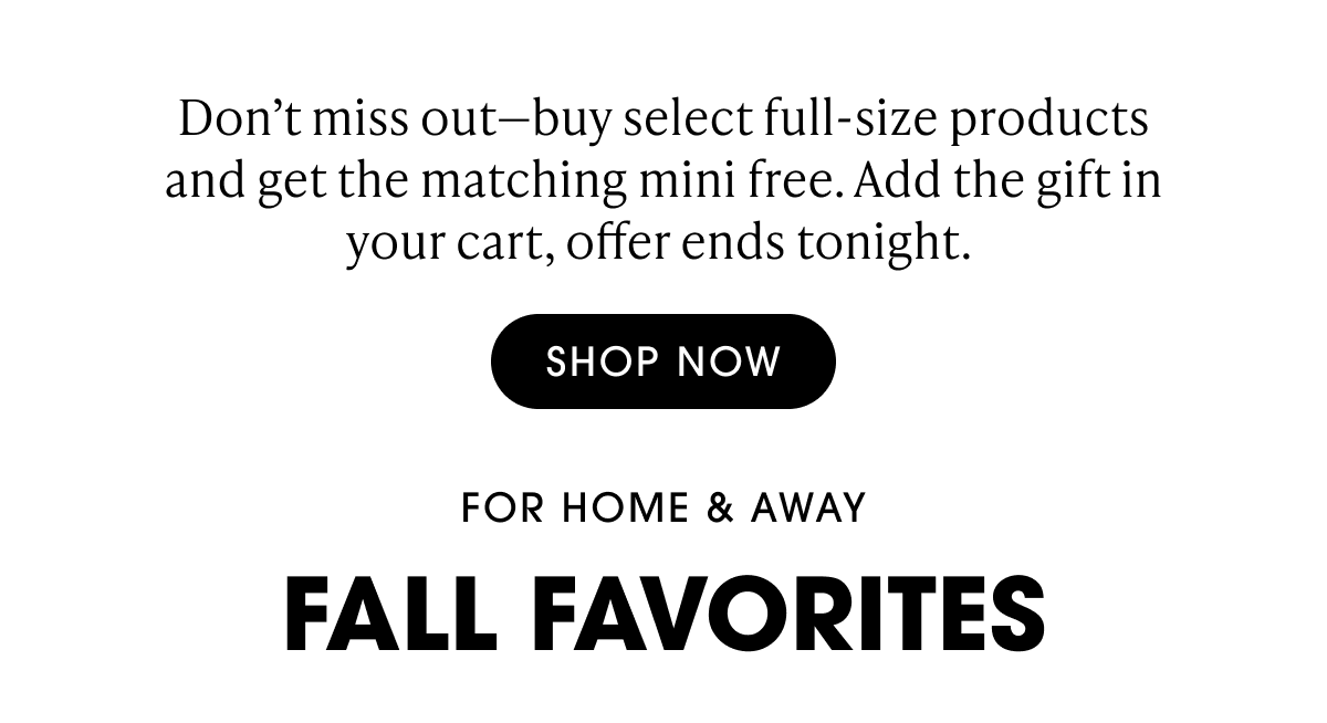 Don't miss out-buy select full-size products and get the matching mini free. Add the gift in your cart, offer ends tonight. Shop Now. For Home & away FALL FAVORITES.