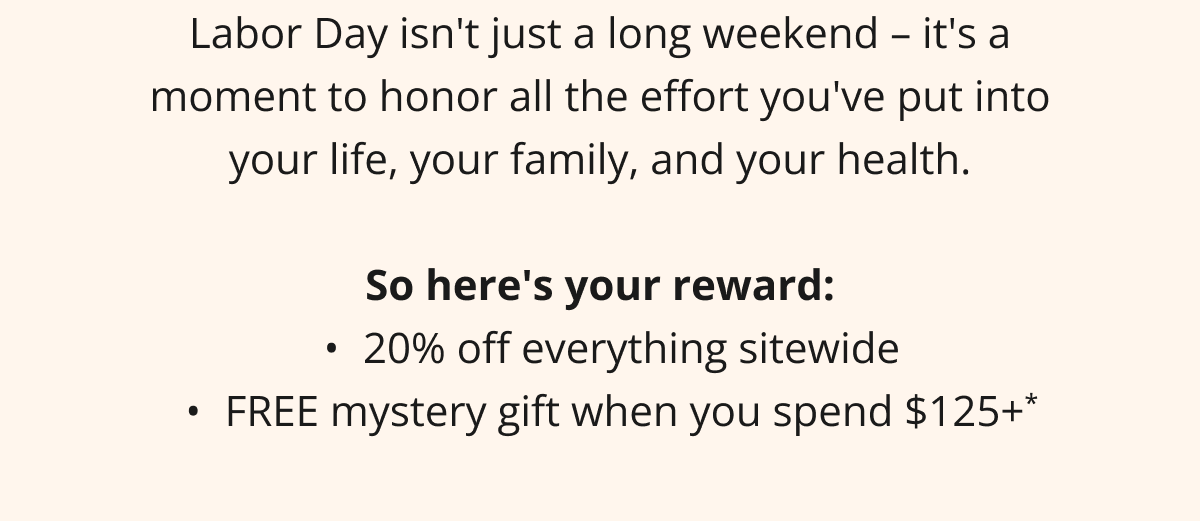 Labor Day isn't just a long weekend – it's a moment to honor all the effort you've put into your life, your family, and your health.  So here's your reward: 20% off everything sitewide FREE mystery gift when you spend $125+*