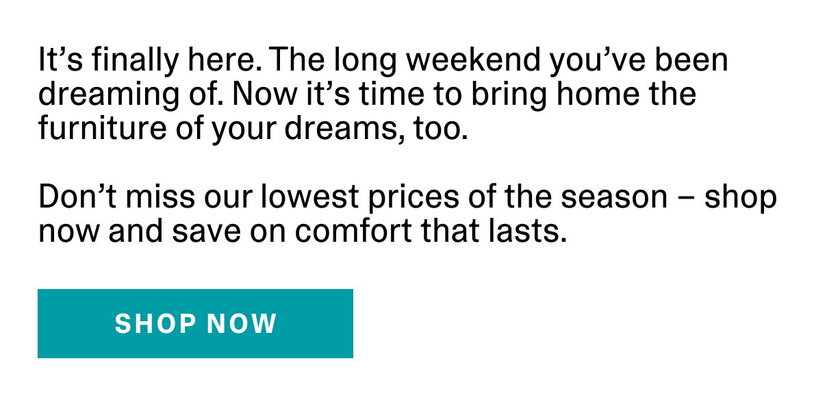 It's finally here. The long weekend you've been dreaming of. Now it's time to bring home the furniture of your dreams, too. Don't miss our lowest prices of the season - shop now and save on comfort that lasts. | SHOP NOW >>