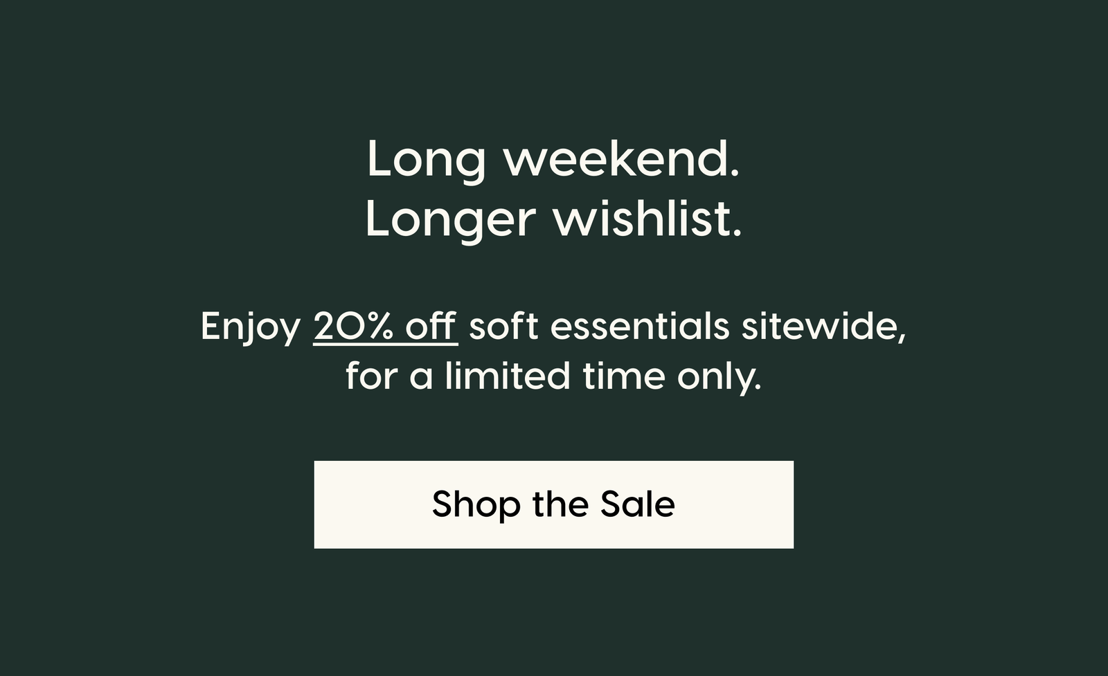 Long weekend. Longer wishlist. Enjoy 20% off soft essentials sitewide, for a limited time only. Shop the Sale.