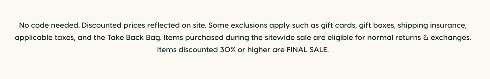 No code needed. Discounted prices reflected on site. Some exclusions apply such as gift cards, gift boxes, shipping insurance, applicable taxes, and the Take Back Bag. Items purchased during the sitewide sale are eligible for normal returns & exchanges. Items discounted 30% or higher are FINAL SALE.