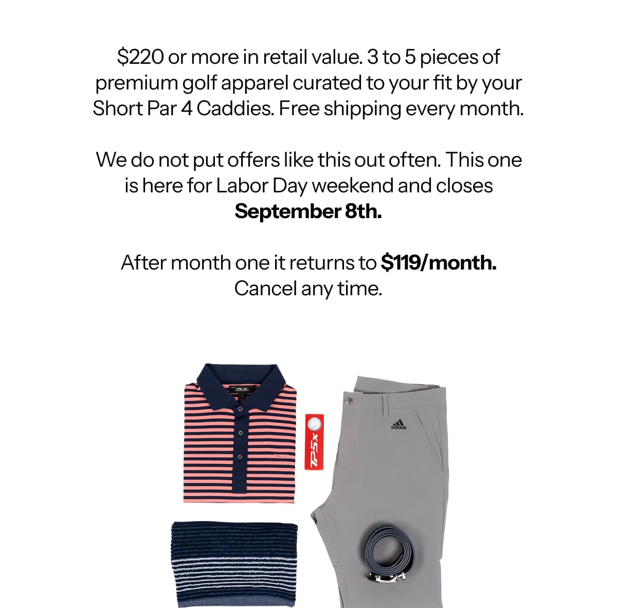 $220 or more in retail value. 3 to 5 pieces of premium golf apparel curated to your fit by your Short Par 4 Caddies. Free shipping every month.  We do not put offers like this out often. This one is here for Labor Day weekend and closes September 8th.  After month one it returns to $119/month. Cancel any time.