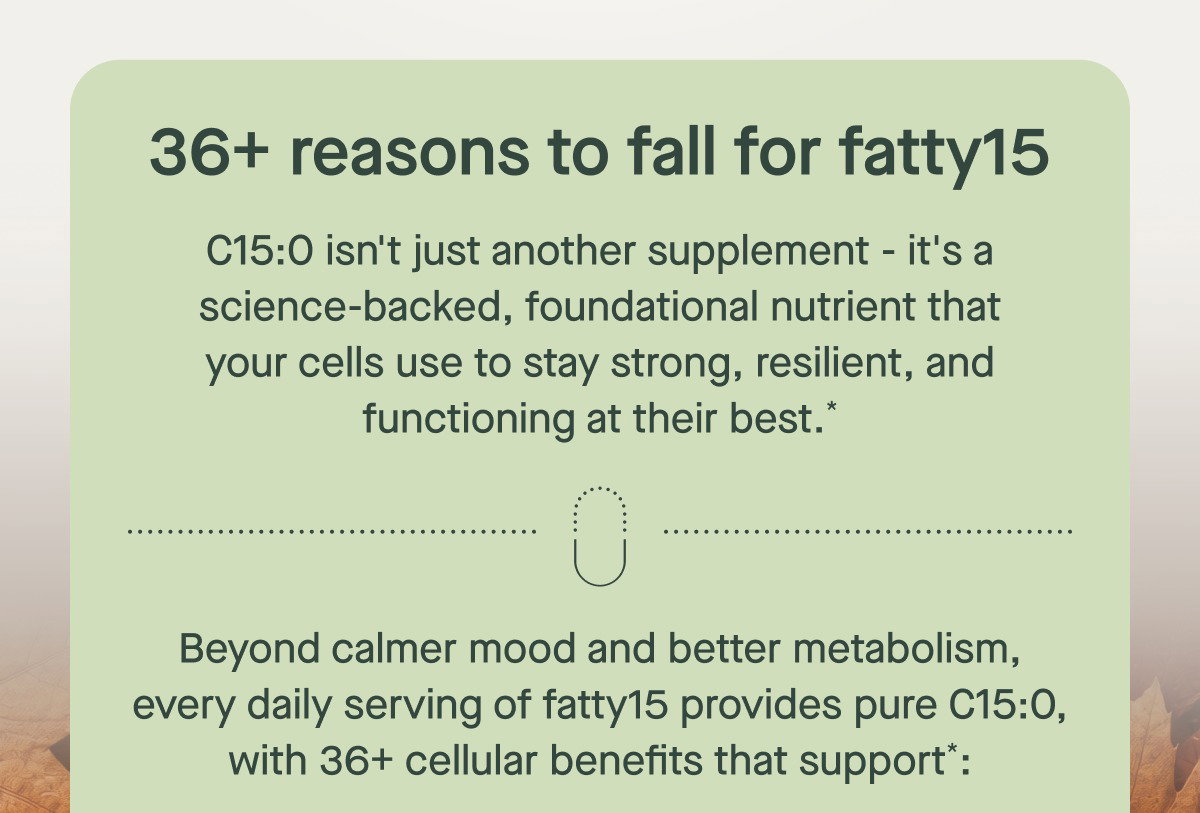 36+ reasons to fall for fatty15 C15:0 isn't just another supplement - it's a science-backed, foundational nutrient that your cells use to stay strong, resilient, and functioning at their best.* Beyond calmer mood and better metabolism, every daily serving of fatty15 provides pure C15:0, with 36+ cellular benefits that support*: