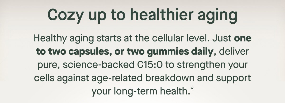 Healthy aging starts at the cellular level. Just one to two capsules, or two gummies daily, deliver pure, science-backed C15:0 to strengthen your cells against age-related breakdown and support your long-term health.* Cozy up to healthier aging