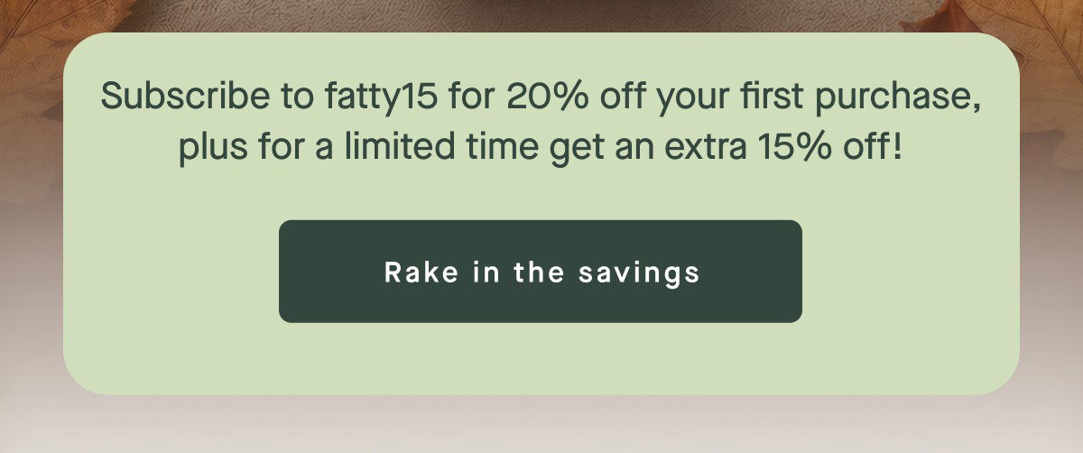 Subscribe to fatty15 for 20% off your first purchase, plus for a limited time get an extra 15% off! Rake in the savings