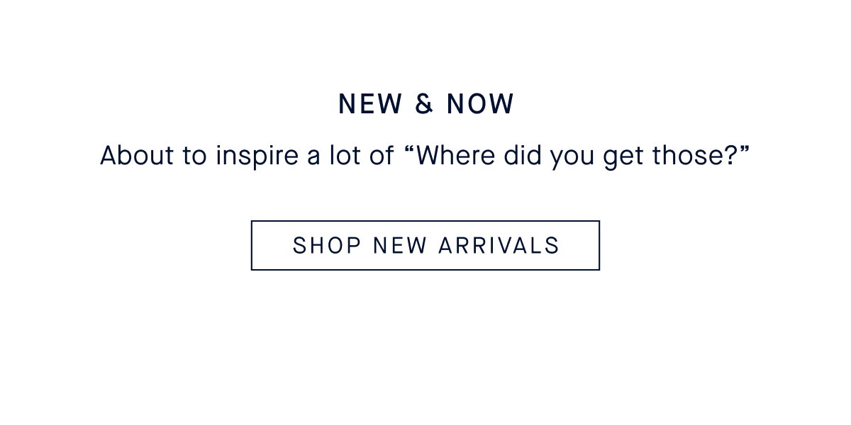 NEW & NOW Body: About to inspire a lot of “Where did you get those?” CTA: SHOP NEW ARRIVALS