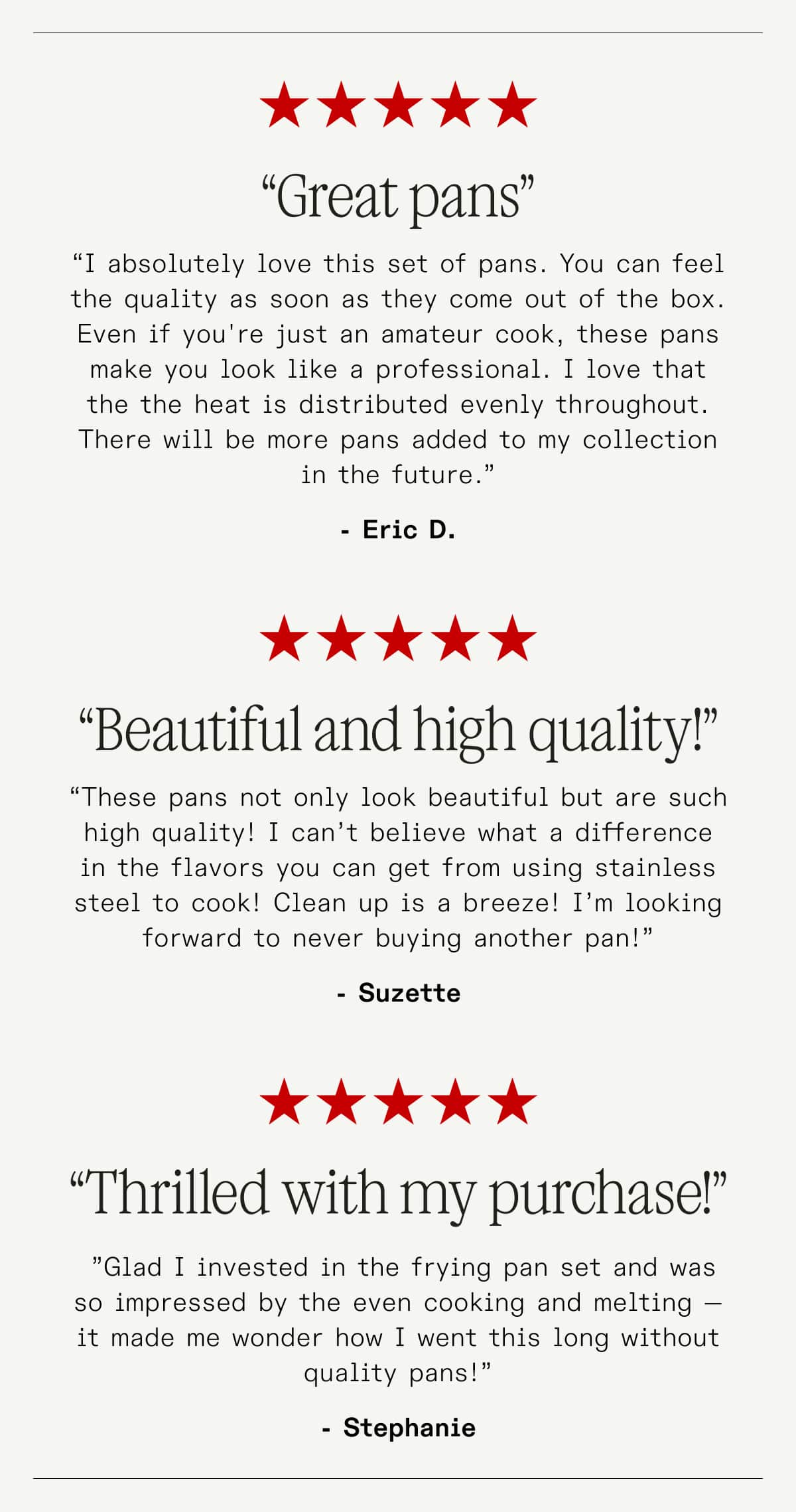 “Great pans” “I absolutely love this set of pans. You can feel the quality as soon as they come out of the box. Even if you're just an amateur cook, these pans make you look like a professional. I love that the the heat is distributed evenly throughout. There will be more pans added to my collection in the future.” - Eric D. ---- “Beautiful and high quality!” “These pans not only look beautiful but are such high quality! I can’t believe what a difference in the flavors you can get from using stainless steel to cook! Clean up is a breeze! I’m looking forward to never buying another pan!” -Suzette  ------ “Thrilled with my purchase!”  ”Glad I invested in the frying pan set and was so impressed by the even cooking and melting —It made me wonder how I went this long without quality pans!” -Stephanie