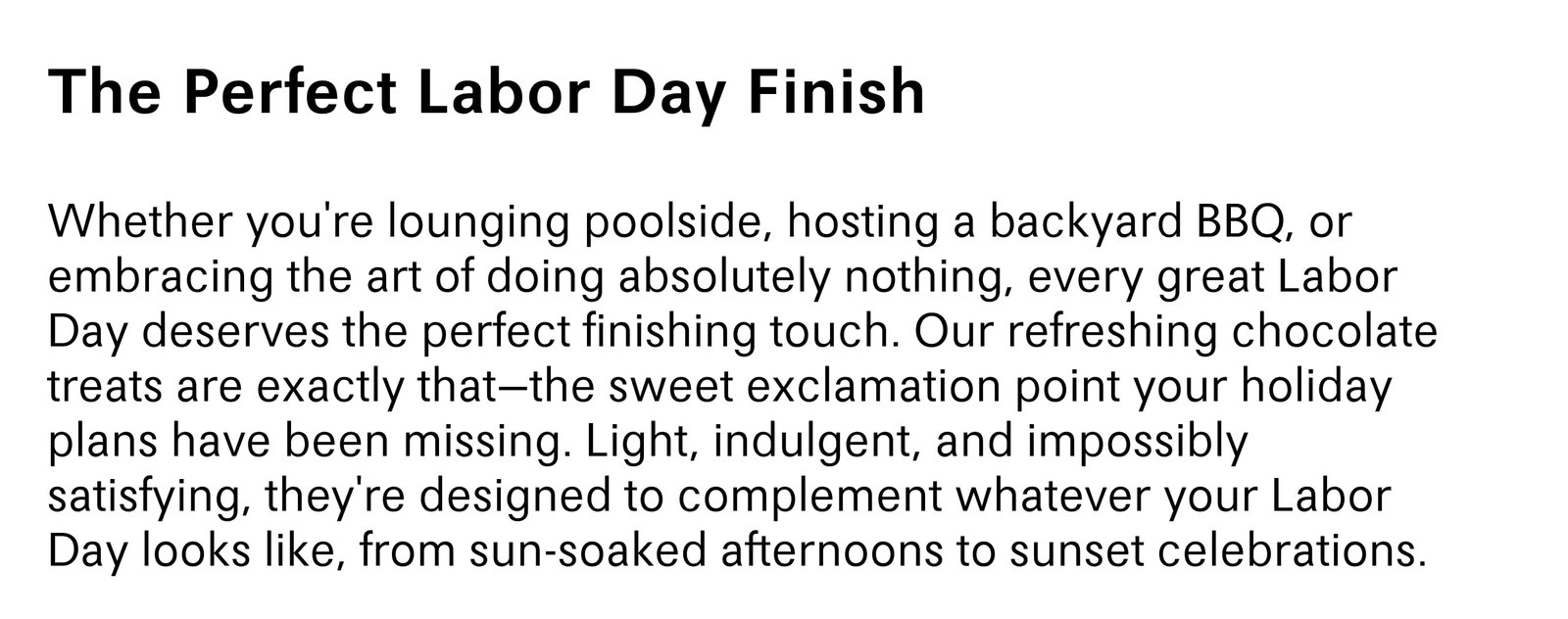 Whether you're lounging poolside, hosting a backyard BBQ, or embracing the art of doing absolutely nothing, every great Labor Day deserves the perfect finishing touch. Our refreshing chocolate treats are exactly that-the sweet exclamation point your holiday plans have been missing. Light, indulgent, and impossibly satisfying, they're designed to complement whatever your Labor Day looks like, from sun-soaked afternoons to sunset celebrations.