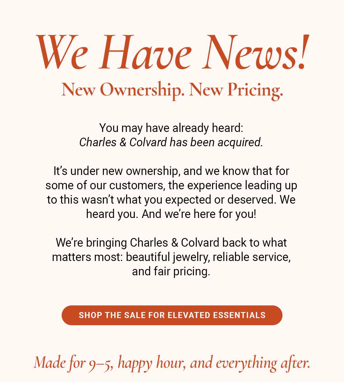 We Have News! New Ownership. New Pricing. You may have already heard: Charles & Colvard has been acquired. It’s under new ownership, and we know that for some of our customers, the experience leading up to this wasn’t what you expected or deserved. We heard you. And we’re here for you! We’re bringing Charles & Colvard back to what matters most: beautiful jewelry, reliable service, and fair pricing. <Shop the Sale for Elevated Essentials>                                  Made for 9–5, happy hour, and everything after.