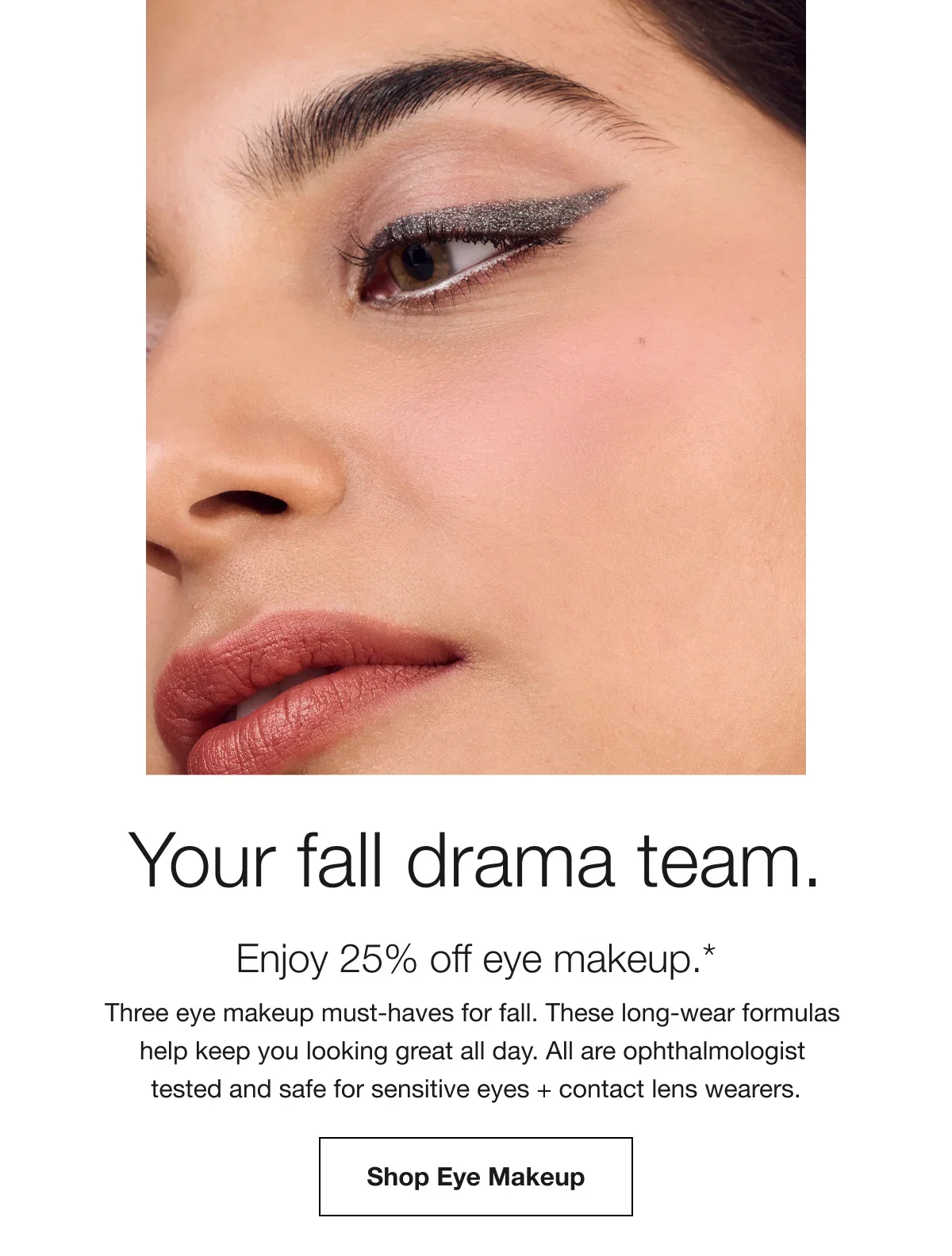 Your fall drama team. | Enjoy 25% off eye makeup.* | Four eye makeup must-haves for fall. These long-wear formulas help keep you looking great all day. All are ophthalmologist tested and safe for sensitive eyes + contact lens wearers. | Shop Eye Makeup