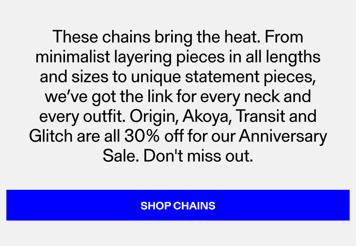 These chains bring the heat. From minimalist layering pieces in all lengths and sizes to unique statement pieces, we've got the link for every neck and every outfit. Origin, Akoya, Transit and Glitch are all 30% off for our Anniversary Sale. Don't mi