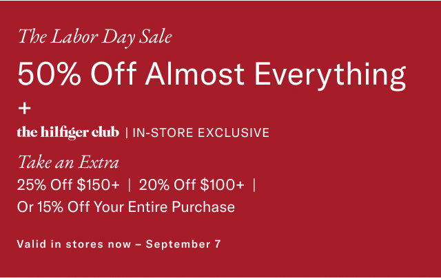 The Labor Day Sale 50% Off Almost Everything + the hilfiger club | IN-STORE EXCLUSIVE Take an Extra 25% Off $150+ | 20% Off $100+ Or 15% Off Your Entire Purchase Valid in stores now - September 7 