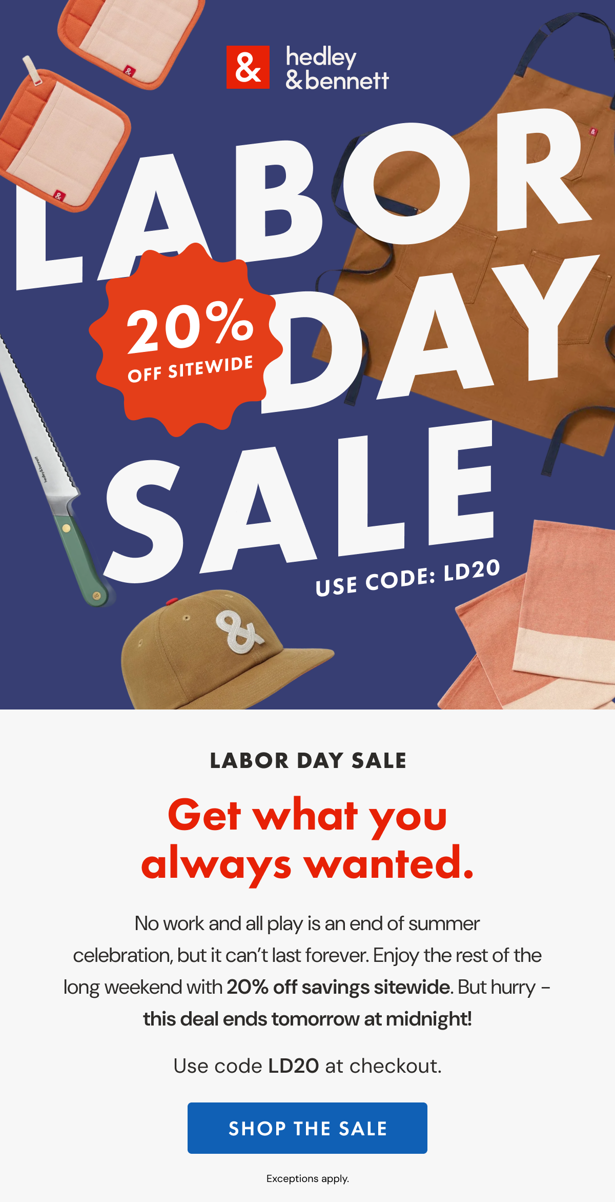 LABOR DAY SALE | Get what you always wanted. | No work and all play is an end of summer celebration, but it can’t last forever. Enjoy the rest of the long weekend with 20% off sitewide. But hurry – this deal ends tomorrow at midnight! | Use code LD20 at checkout. | SHOP THE SALE