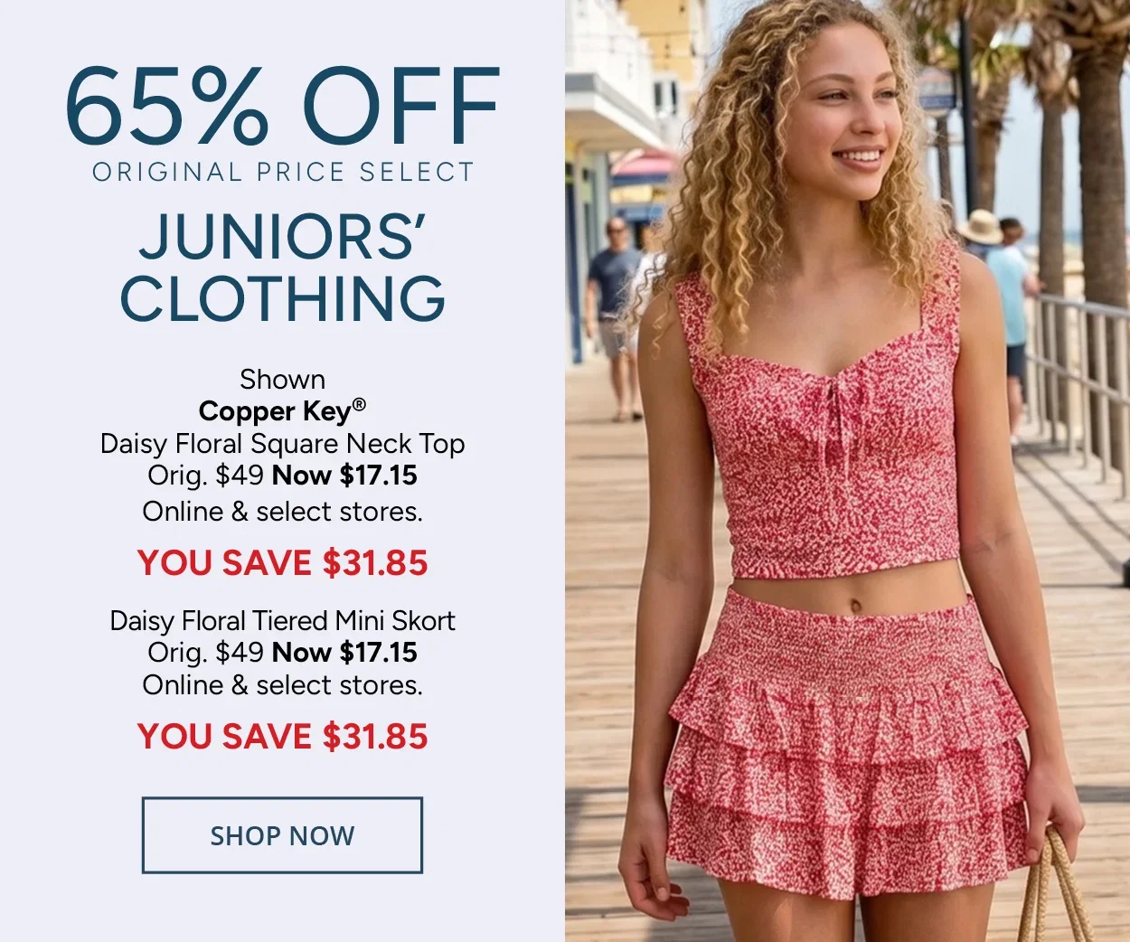 65% Off Original Price Select Juniors' Clothing — Shown: Copper Key® Daisy Floral Square Neck Top Orig. $49 Now $17.15 Online & select stores. YOU SAVE $31.85 Daisy Floral Tiered Mini Skort Orig. $49 Now $17.15 Online & select stores. YOU SAVE $31.85 — SHOP NOW