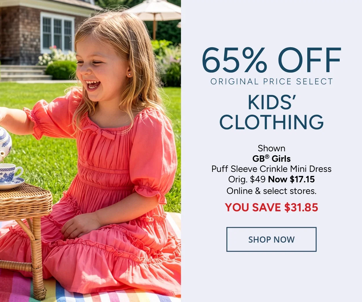 65% Off Original Price Select Kids' Clothing — Shown: GB® Girls Puff Sleeve Crinkle Mini Dress Orig. $49 Now $17.15 Online & select stores. YOU SAVE $31.85 — SHOP NOW