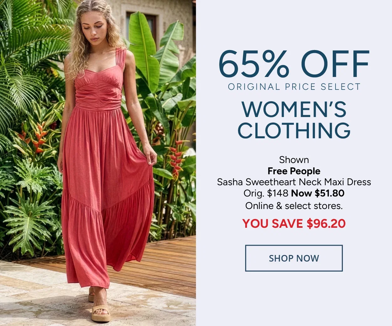 65% Off Original Price Select Women's Clothing — Shown: Free People Sasha Sweetheart Neck Maxi Dress Orig. $148 Now $51.80 Online & select stores. YOU SAVE $96.20 — SHOP NOW