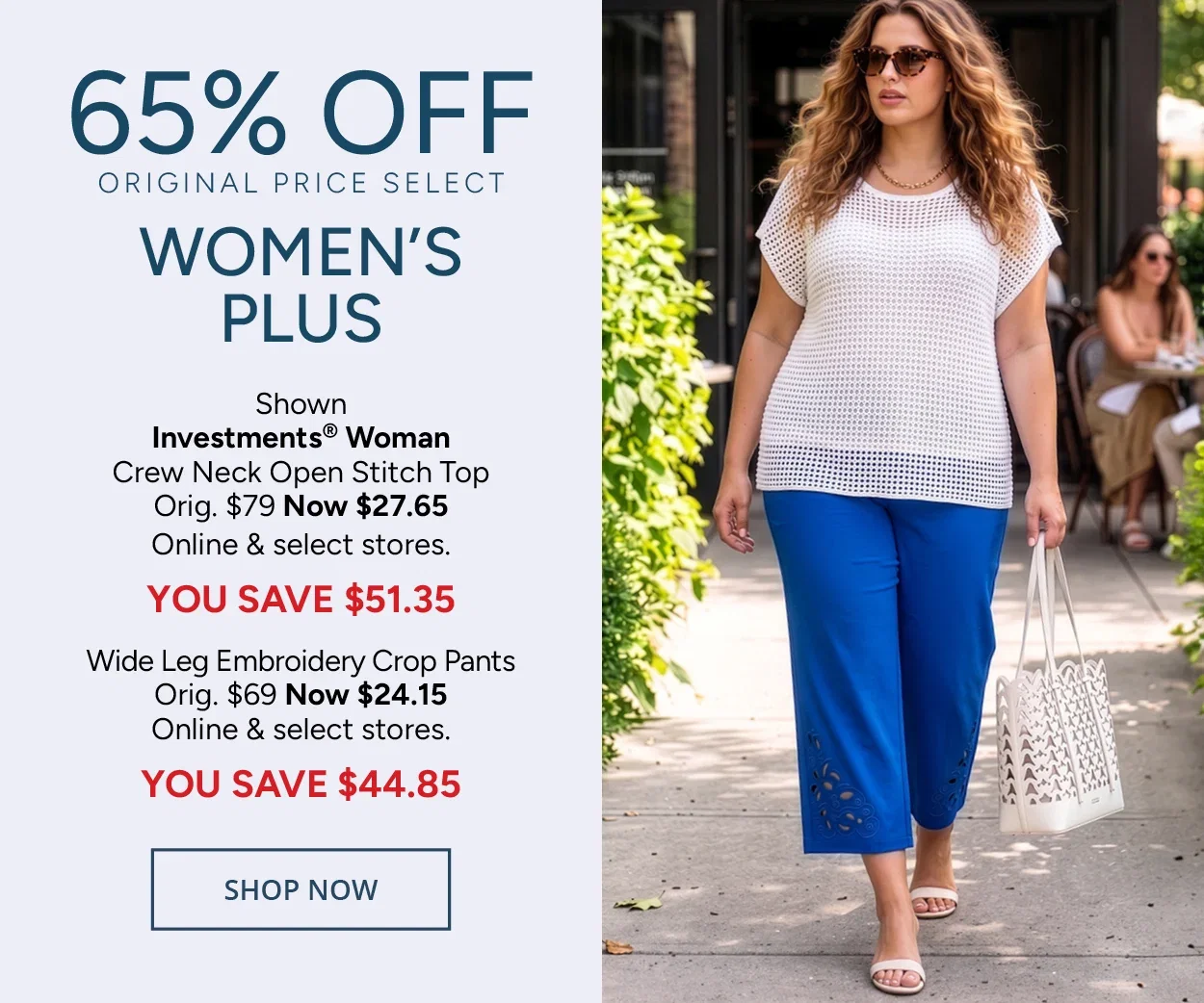 65% Off Original Price Select Women's Plus — Shown: Investments® Woman Crew Neck Open Stitch Top Orig. $79 Now $27.65 Online & select stores. YOU SAVE $51.35 Wide Leg Embroidery Crop Pants Orig. $69 Now $24.15 Online & select stores. YOU SAVE $44.85 — SHOP NOW