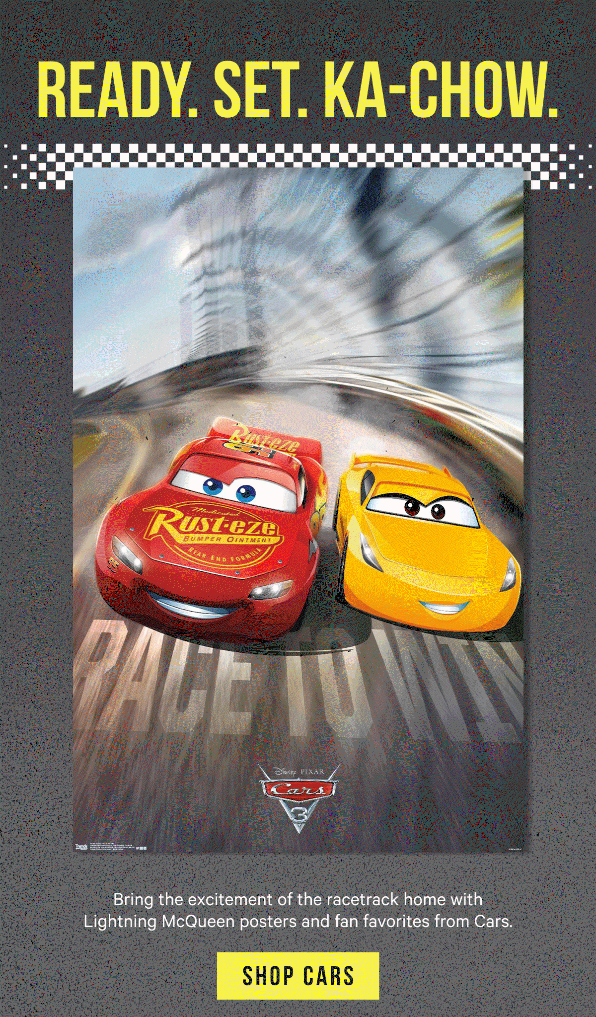 Ready. Set. Ka-Chow. Bring the excitement of the racetrack home with Lightning McQueen posters and fan favorites from Cars.